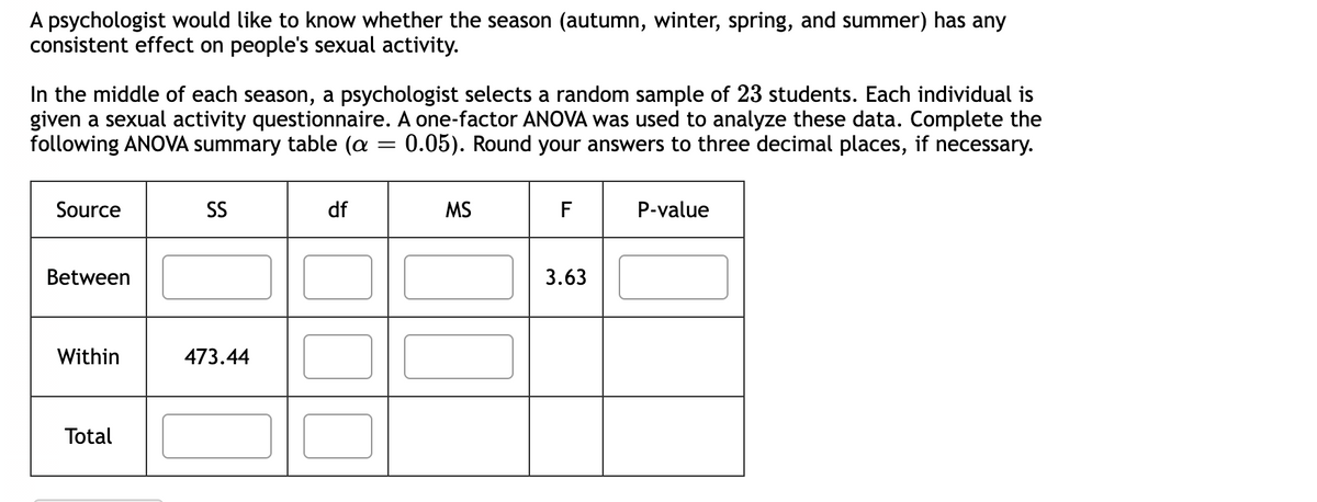 A psychologist would like to know whether the season (autumn, winter, spring, and summer) has any
consistent effect on people's sexual activity.
In the middle of each season, a psychologist selects a random sample of 23 students. Each individual is
given a sexual activity questionnaire. A one-factor ANOVA was used to analyze these data. Complete the
following ANOVA summary table (a 0.05). Round your answers to three decimal places, if necessary.
Source
Between
Within
Total
SS
473.44
df
=
MS
F
3.63
P-value