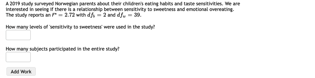 A 2019 study surveyed Norwegian parents about their children's eating habits and taste sensitivities. We are
interested in seeing if there is a relationship between sensitivity to sweetness and emotional overeating.
The study reports an F* = 2.72 with df = 2 and dfw = 39.
How many levels of 'sensitivity to sweetness' were used in the study?
How many subjects participated in the entire study?
Add Work