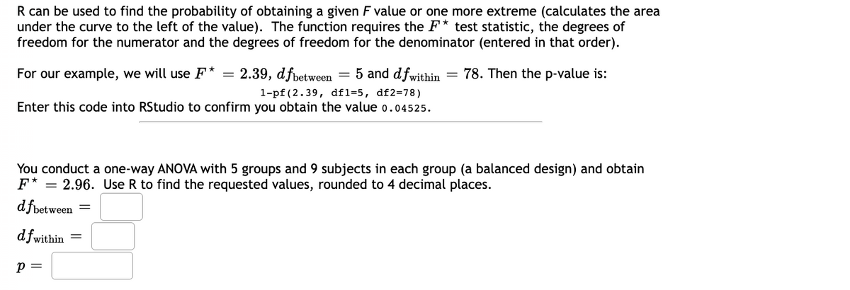 R can be used to find the probability of obtaining a given F value or one more extreme (calculates the area
under the curve to the left of the value). The function requires the F* test statistic, the degrees of
freedom for the numerator and the degrees of freedom for the denominator (entered in that order).
For our example, we will use F*
78. Then the p-value is:
2.39, dfbetween = 5 and dfwithin
1-pf (2.39, df1=5, df2=78)
Enter this code into RStudio to confirm you obtain the value 0.04525.
You conduct a one-way ANOVA with 5 groups and 9 subjects in each group (a balanced design) and obtain
F* =
2.96. Use R to find the requested values, rounded to 4 decimal places.
d fbetween
dfwit
fwithin
P =