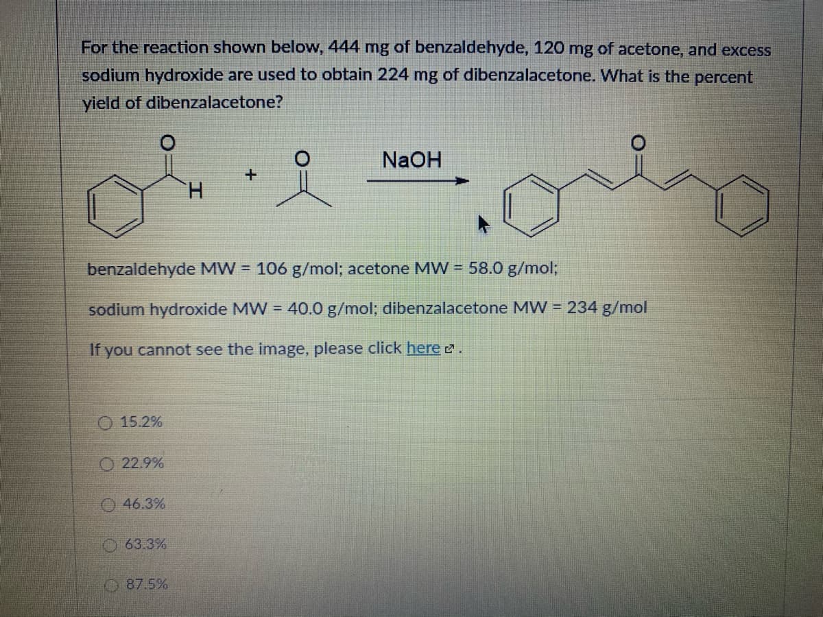 For the reaction shown below, 444 mg of benzaldehyde, 120 mg of acetone, and excess
sodium hydroxide are used to obtain 224 mg of dibenzalacetone. What is the percent
yield of dibenzalacetone?
NaOH
H.
benzaldehyde MW = 106 g/mol; acetone MW = 58.0 g/mol;
sodium hydroxide MW = 40.0 g/mol; dibenzalacetone MW = 234 g/mol
If you cannot see the image, please click here 2.
O 15.2%
O 22.9%
O 46.3%
63.3%
O 87.5%
