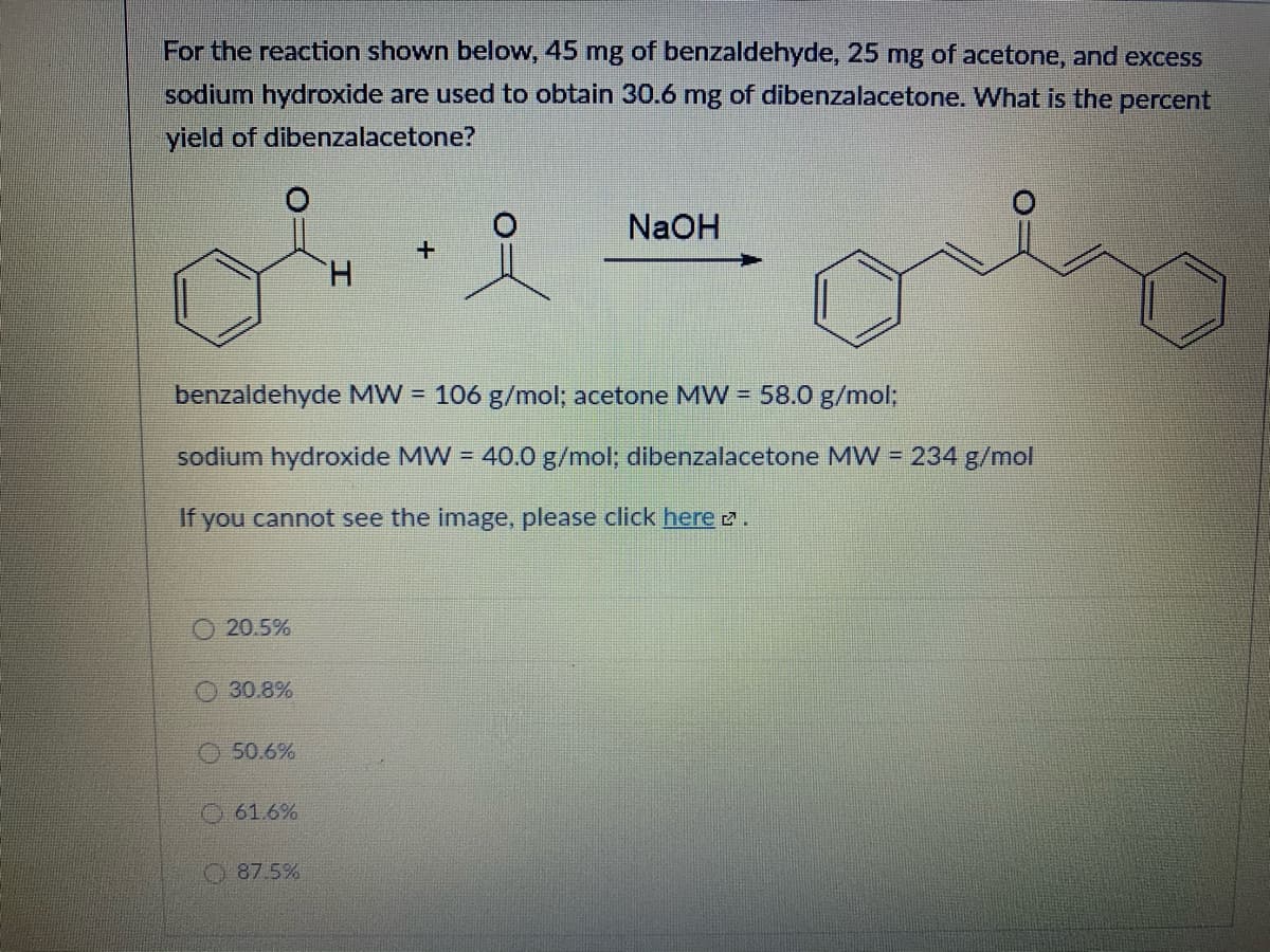 For the reaction shown below, 45 mg of benzaldehyde, 25 mg of acetone, and excess
sodium hydroxide are used to obtain 30.6 mg of dibenzalacetone. What is the percent
yield of dibenzalacetone?
NaOH
H.
benzaldehyde MW = 106 g/mol; acetone MW = 58.0 g/mol;
sodium hydroxide MW = 40.0 g/mol; dibenzalacetone MW = 234 g/mol
If you cannot see the image, please click here 2.
O 20.5%
30.8%
O 50.6%
O61.6%
O 87.5%
