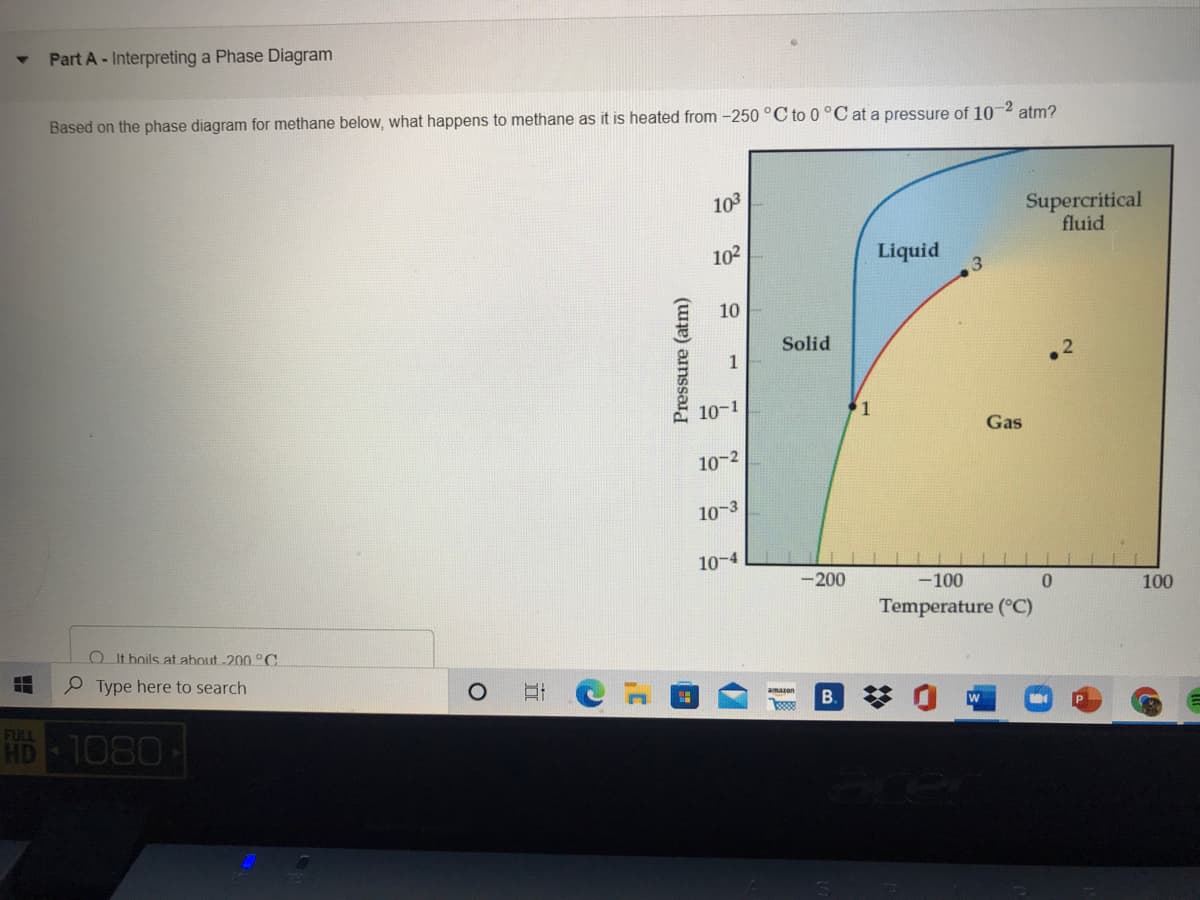 Part A - Interpreting a Phase Diagram
Based on the phase diagram for methane below, what happens to methane as it is heated from -250 °C to 0 °C at a pressure of 10 2 atm?
103
Supercritical
fluid
102
Liquid
10
Solid
1
10-1
Gas
10-2
10-3
10-4
-200
-100
0.
100
Temperature (°C)
O It boils at about -200 °C
P Type here to search
amazon
B. *
FULL
HD
1080
Pressure (atm)
