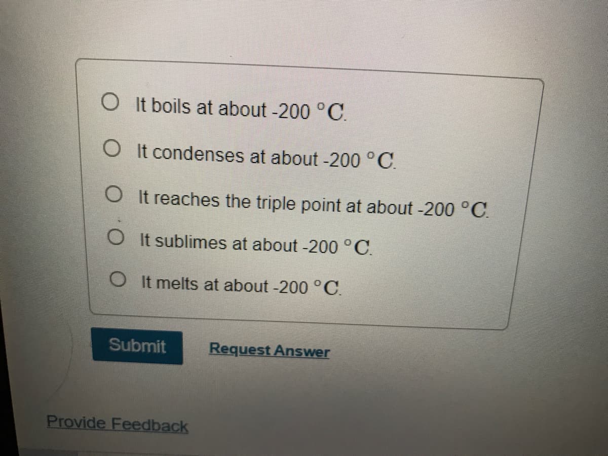 O It boils at about -200 °C.
O It condenses at about -200 °C.
O It reaches the triple point at about -200 °C.
O It sublimes at about -200 °C.
O It melts at about -200 °C.
Submit
Request Answer
Provide Feedback
