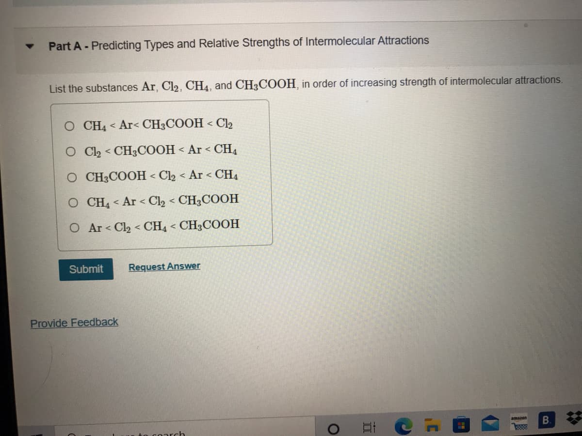Part A-Predicting Types and Relative Strengths of Intermolecular Attractions
List the substances Ar, Cl2, CH4, and CH3COOH, in order of increasing strength of intermolecular attractions.
O CH4 < Ar< CH3COOH < Cl2
O Ch < CH3COOH < Ar < CH4
O CH3COOH < Cl2 < Ar < CH4
O CH4 < Ar < Cl, < CH3COOH
O Ar < Cl2 < CH4 < CH3COOH
Submit
Request Answer
Provide Feedback
23
amazon
to coarch
B.
