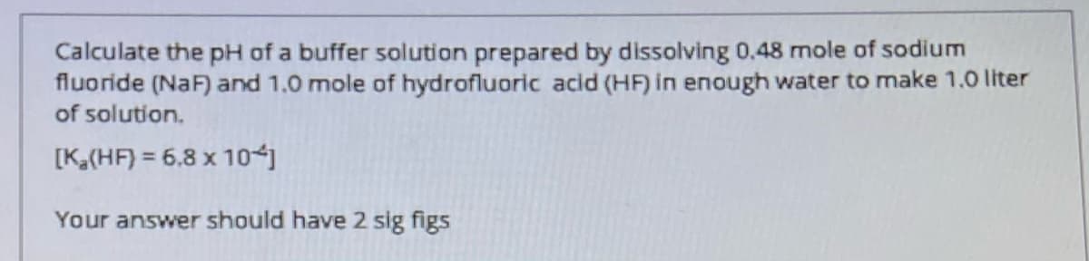 Calculate the pH of a buffer solution prepared by dissolving 0,48 mole of sodium
fluoride (NaF) and 1.0 mole of hydrofluoric acid (HF) in enough water to make 1.0 liter
of solution.
[K(HF) = 6,8 x 1o-j
Your answer should have 2 sig figs
