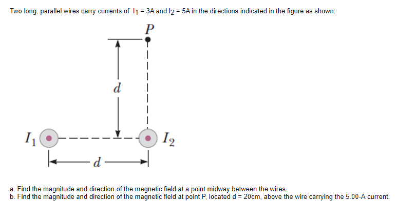 Two long, parallel wires carry currents of 11 = 3A and l2 = 5A in the directions indicated in the figure as shown:
%3D
P
d
I
I2
a. Find the magnitude and direction of the magnetic field at a point midway between the wires.
b. Find the magnitude and direction of the magnetic field at point P, located d = 20cm, above the wire carrying the 5.00-A current.
