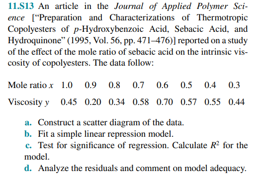 11.S13 An article in the Journal of Applied Polymer Sci-
ence ["Preparation and Characterizations of Thermotropic
Copolyesters of p-Hydroxybenzoic Acid, Sebacic Acid, and
Hydroquinone" (1995, Vol. 56, pp. 471–476)] reported on a study
of the effect of the mole ratio of sebacic acid on the intrinsic vis-
cosity of copolyesters. The data follow:
Mole ratio x 1.O
0.9
0.8
0.7
0.6
0.5
0.4
0.3
Viscosity y 0.45 0.20 0.34 0.58 0.70 0.57 0.55 0.44
a. Construct a scatter diagram of the data.
b. Fit a simple linear repression model.
c. Test for significance of regression. Calculate R² for the
model.
d. Analyze the residuals and comment on model adequacy.
