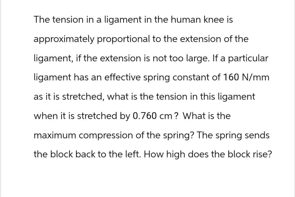 The tension in a ligament in the human knee is
approximately proportional to the extension of the
ligament, if the extension is not too large. If a particular
ligament has an effective spring constant of 160 N/mm
as it is stretched, what is the tension in this ligament
when it is stretched by 0.760 cm? What is the
maximum compression of the spring? The spring sends
the block back to the left. How high does the block rise?