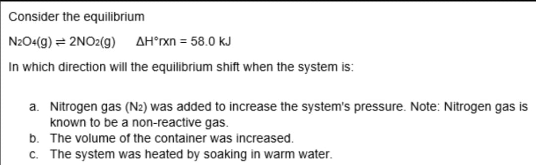 Consider the equilibrium
N2O4(g) = 2NO2(g)
AH°rxn = 58.0 kJ
In which direction will the equilibrium shift when the system is:
a. Nitrogen gas (N2) was added to increase the system's pressure. Note: Nitrogen gas is
known to be a non-reactive gas.
b. The volume of the container was increased.
c. The system was heated by soaking in warm water.
