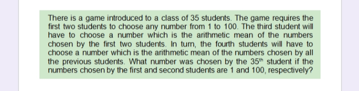 There is a game introduced to a class of 35 students. The game requires the
first two students to choose any number from 1 to 100. The third student will
have to choose a number which is the arithmetic mean of the numbers
chosen by the first two students. In turn, the fourth students will have to
choose a number which is the arithmetic mean of the numbers chosen by all
the previous students. What number was chosen by the 35th student if the
numbers chosen by the first and second students are 1 and 100, respectively?
