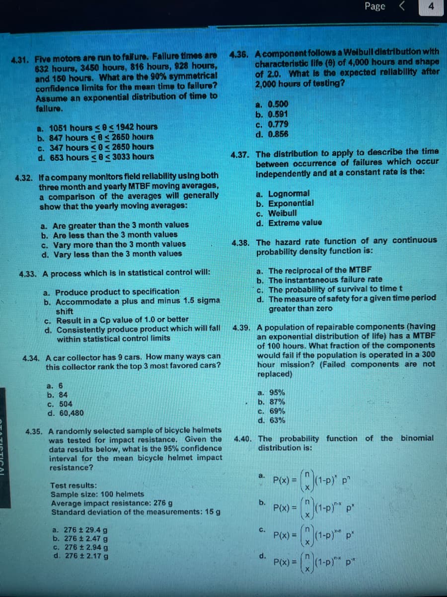 4.31. Five motors are run to failure. Failure times are
632 hours, 3450 hours, 816 hours, 928 hours,
and 150 hours. What are the 90% symmetrical
confidence limits for the mean time to failure?
Assume an exponential distribution of time to
failure.
a. 1051 hours <0 ≤ 1942 hours
b. 847 hours 82650 hours
c. 347 hours <0 2650 hours
d. 653 hours <83033 hours
4.32. If a company monitors field reliability using both
three month and yearly MTBF moving averages,
a comparison of the averages will generally
show that the yearly moving averages:
a. Are greater than the 3 month values
b. Are less than the 3 month values
c. Vary more than the 3 month values
d. Vary less than the 3 month values
4.33. A process which is in statistical control will:
a. Produce product to specification
b. Accommodate a plus and minus 1.5 sigma
shift
c. Result in a Cp value of 1.0 or better
d. Consistently produce product which will fall
within statistical control limits
4.34. A car collector has 9 cars. How many ways can
this collector rank the top 3 most favored cars?
a. 6
b. 84
c. 504
d. 60,480
4.35. A randomly selected sample of bicycle helmets
was tested for impact resistance. Given the
data results below, what is the 95% confidence
interval for the mean bicycle helmet impact
resistance?
Test results:
Sample size: 100 helmets
Average impact resistance: 276 g
Standard deviation of the measurements: 15 g
a. 276 ± 29.4 g
b. 276 ± 2.47 g
c. 276 ± 2.94 g
d. 276 ± 2.17 g
4.36.
a. 0.500
b. 0.591
4.39.
A component follows a Weibull distribution with
characteristic life (9) of 4,000 hours and shape
of 2.0. What is the expected reliability after
2,000 hours of testing?
c. 0.779
d. 0.856
4.37. The distribution to apply to describe the time
between occurrence of failures which occur
independently and at a constant rate is the:
a. Lognormal
b. Exponential
c. Weibull
d. Extreme value
4.38. The hazard rate function of any continuous
probability density function is:
a. The reciprocal of the MTBF
b. The instantaneous failure rate
c. The probability of survival to time t
d. The measure of safety for a given time period
greater than zero
a. 95%
b. 87%
c. 69%
d. 63%
A population of repairable components (having
an exponential distribution of life) has a MTBF
of 100 hours. What fraction of the components
would fail if the population is operated in a 300
hour mission? (Failed components are not
replaced)
a.
Page
4.40. The probability function of the binomial
distribution is:
b.
C.
4
d.
(1-P) p"
(2)₁¹-P P²
P(x) = (x)(1-P)** p*
(x)(1-P)* p*
P(x) =
P(x) =
P(x) =