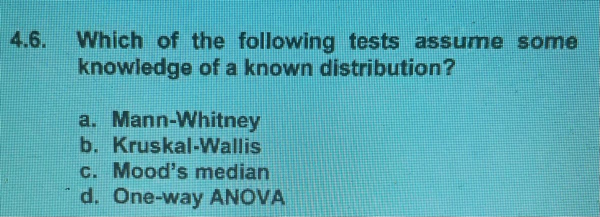 4.6.
Which of the following tests assume some
knowledge of a known distribution?
a. Mann-Whitney
b. Kruskal-Wallis
c. Mood's median
d. One-way ANOVA