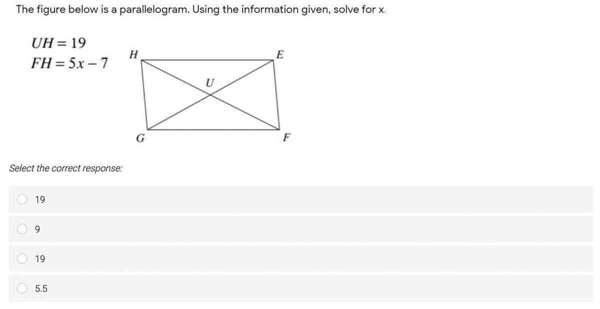 The figure below is a parallelogram. Using the information given, solve for x.
UH = 19
H
FH = 5x – 7
U
G
Select the correct response:
19
9.
19
5.5

