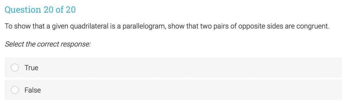 Question 20 of 20
To show that a given quadrilateral is a parallelogram, show that two pairs of opposite sides are congruent.
Select the correct response:
True
False
