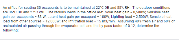 An office for seating 30 occupants is to be maintained at 22°C DB and 55% RH. The outdoor conditions
are 36°C DB and 27°C WB. The various loads in the office are: Solar heat gain = 8,500W; Sensible heat
gain per occupants = 83 W; Latent heat gain per occupant = 100W; Lighting load = 2,500W; Sensible heat
load from other sources = 12,000W; and Infiltration load = 15 m3/min. Assuming 40% fresh air and 60% of
recirculated air passing through the evaporator coil and the by-pass factor of 0.12, determine the
following:
