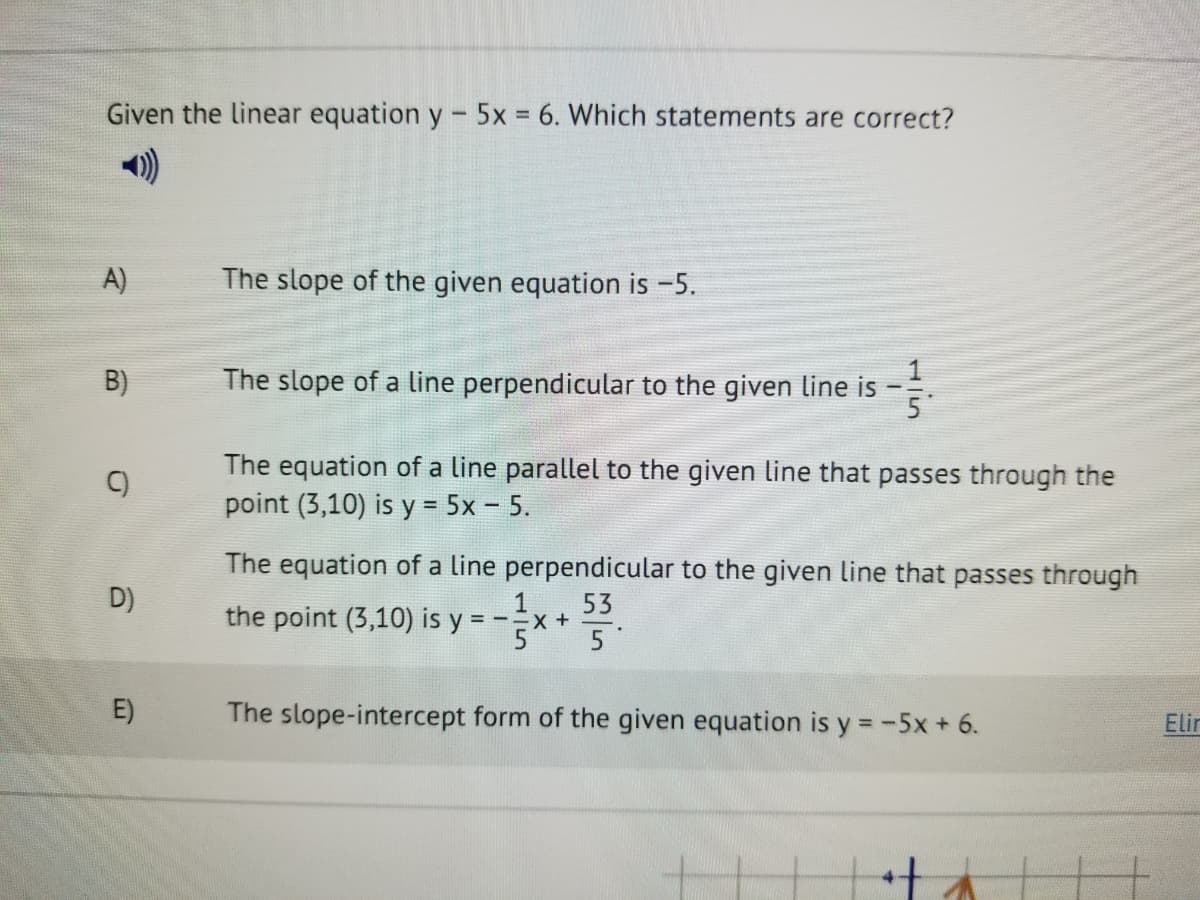 Given the linear equation y - 5x 6. Which statements are correct?
)
A)
The slope of the given equation is -5.
B)
The slope of a line perpendicular to the given line is
5
The equation of a line parallel to the given line that passes through the
point (3,10) is y = 5x - 5.
%3D
The equation of a line perpendicular to the given line that passes through
D)
1
53
= -=x +
5
the point (3,10) is y =
E)
The slope-intercept form of the given equation is y = -5x+ 6.
Elin
