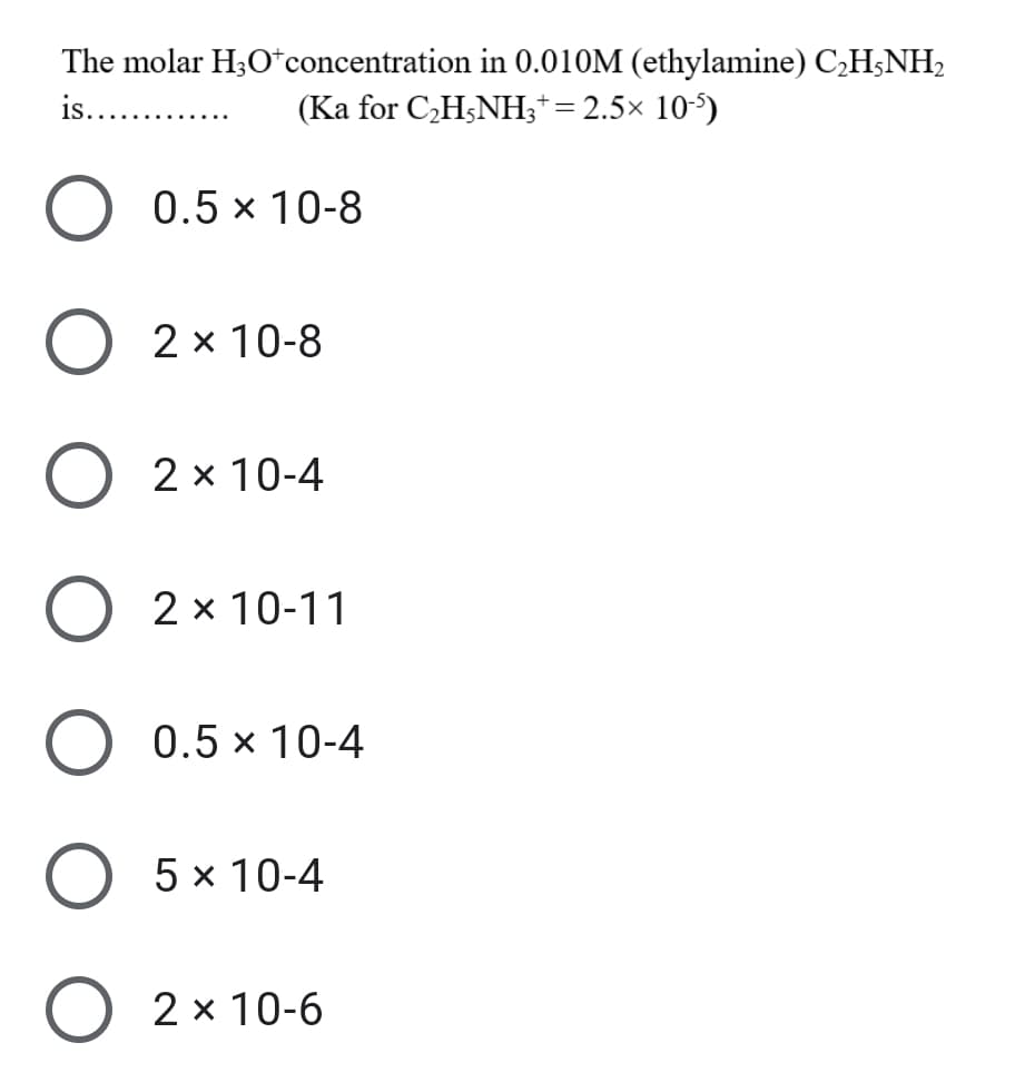 The molar H;O*concentration in 0.010M (ethylamine) C,H;NH,
is... .
(Ka for C,H;NH;*= 2.5× 10-5)
0.5 x 10-8
2 x 10-8
O 2 x 10-4
2 x 10-11
O 0.5 x 10-4
5 x 10-4
O 2 x 10-6
