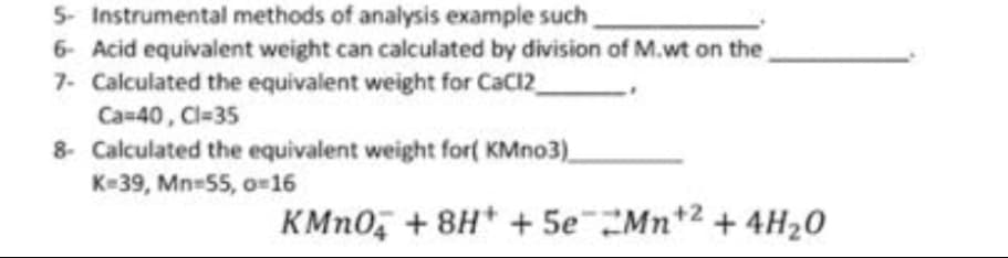 5- Instrumental methods of analysis example such
6- Acid equivalent weight can calculated by division of M.wt on the
7- Calculated the equivalent weight for CaC12
Ca-40, Cl-35
8- Calculated the equivalent weight for( KMno3)
K=39, Mn-55, o-16
KMN0, + 8H* + 5eMn*2 + 4H20
