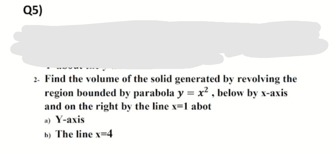 Q5)
2- Find the volume of the solid generated by revolving the
region bounded by parabola y = x² , below by x-axis
and on the right by the line x=1 abot
a) Y-axis
b) The line x=4
