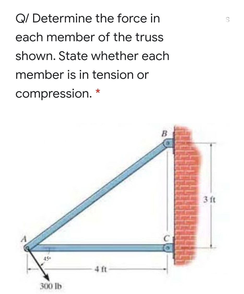Q/ Determine the force in
each member of the truss
shown. State whether each
member is in tension or
compression. *
B
3 ft
A
45
4 ft-
300 lb
