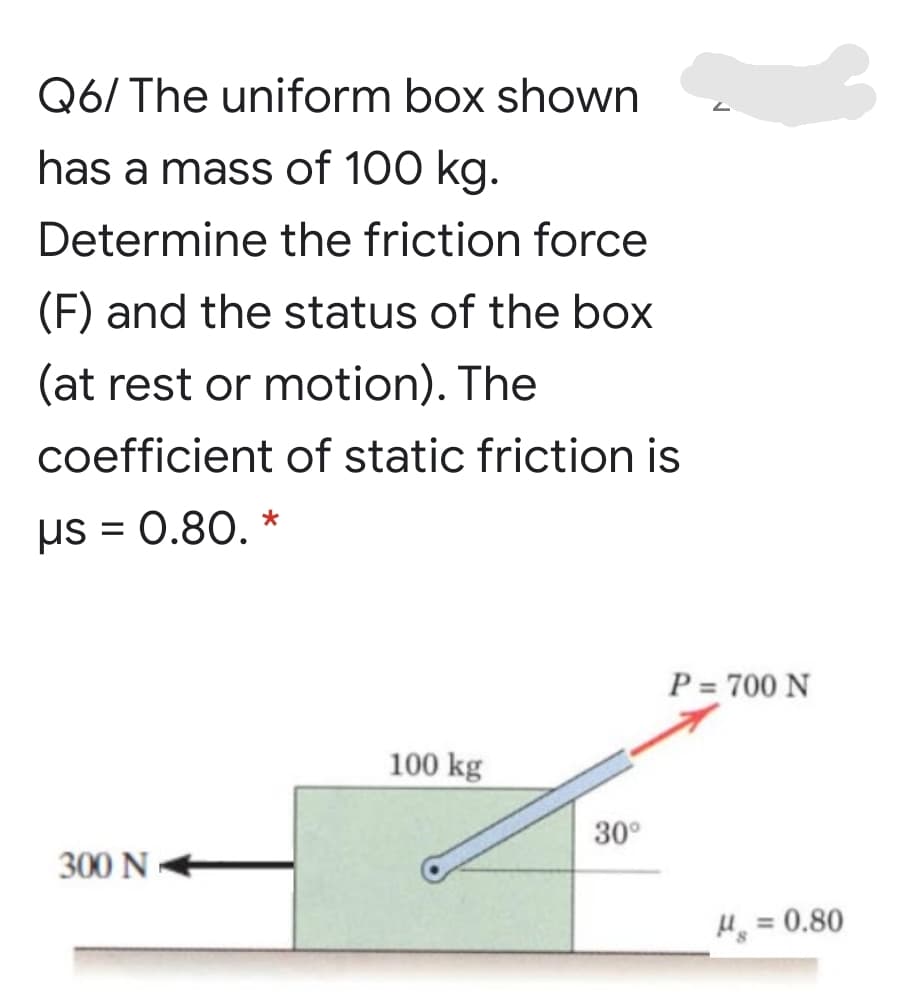 Q6/ The uniform box shown
has a mass of 100 kg.
Determine the friction force
(F) and the status of the box
(at rest or motion). The
coefficient of static friction is
us = 0.80. *
P = 700 N
100 kg
30°
300 N
H = 0.80
