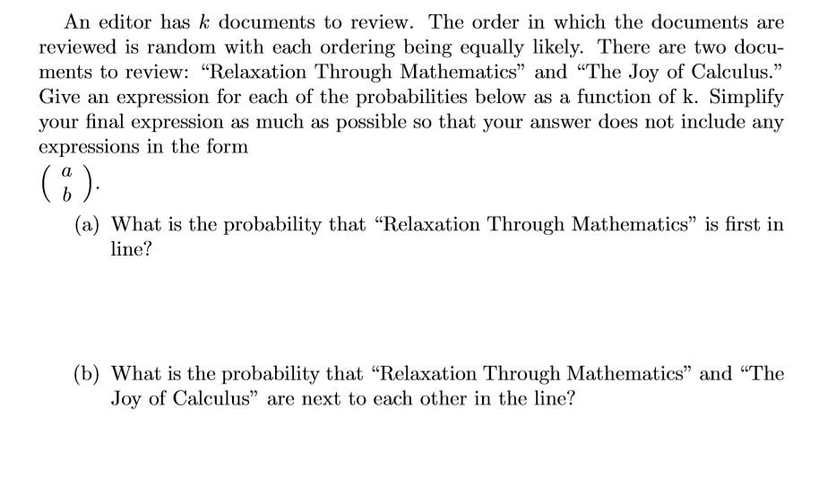 An editor has k documents to review. The order in which the documents are
eviewed is random with each ordering being equally likely. There are two docu-
ents to review: "Relaxation Through Mathematics" and “The Joy of Calculus."
ive an expression for each of the probabilities below as a function of k. Simplify
pur final expression as much as possible so that your answer does not include any
xpressions in the form
a
(a) What is the probability that "Relaxation Through Mathematics" is first in
line?
