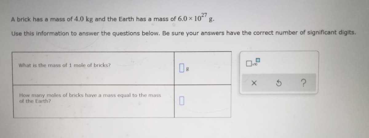 A brick has a mass of 4.0 kg and the Earth has a mass of 6.0 × 10´' g.
Use this information to answer the questions below. Be sure your answers have the correct number of significant digits.
What is the mass of 1 mole of bricks?
How many moles of bricks have a mass equal to the mass
of the Earth?
