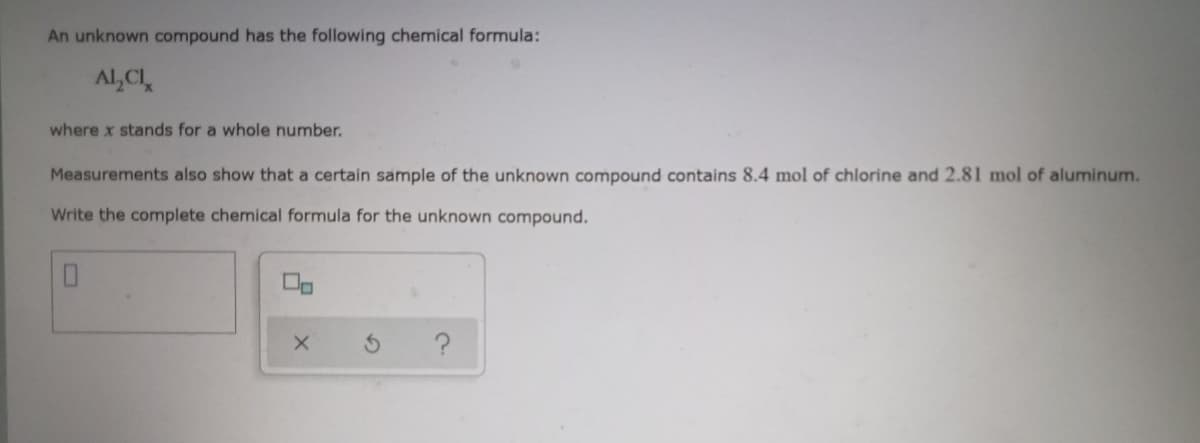 An unknown compound has the following chemical formula:
Al,CI
where x stands for a whole number.
Measurements also show that a certain sample of the unknown compound contains 8.4 mol of chlorine and 2.81 mol of aluminum.
Write the complete chemical formula for the unknown compound.
