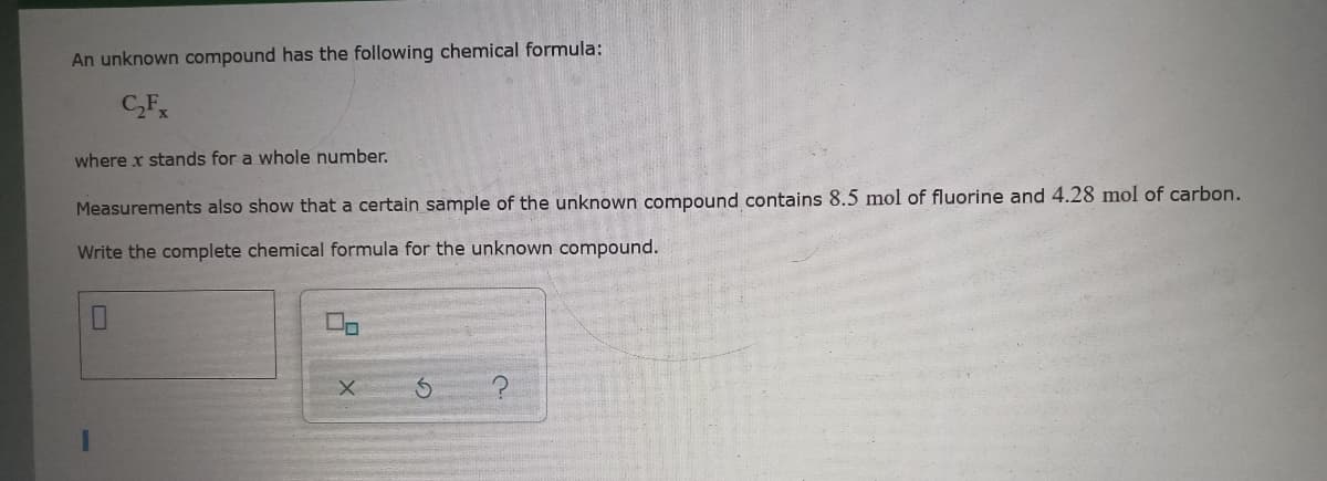 An unknown compound has the following chemical formula:
C,F
where x stands for a whole number.
Measurements also show that a certain sample of the unknown compound contains 8.5 mol of fluorine and 4.28 mol of carbon.
Write the complete chemical formula for the unknown compound.

