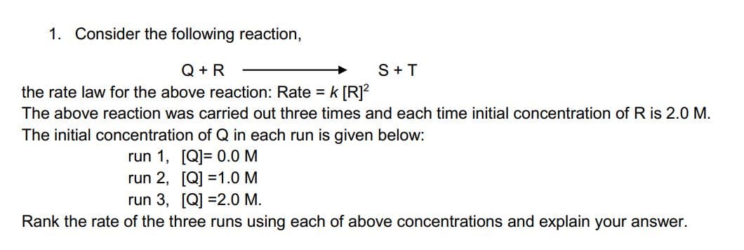 1. Consider the following reaction,
Q + R
the rate law for the above reaction: Rate =k [R]?
S+T
The above reaction was carried out three times and each time initial concentration of R is 2.0 M.
The initial concentration of Q in each run is given below:
run 1, [Q]= 0.0 M
run 2, [Q] =1.0 M
run 3, [Q] =2.0 M.
Rank the rate of the three runs using each of above concentrations and explain your answer.
