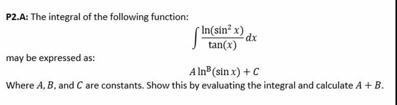 P2.A: The integral of the following function:
r In(sin2 x)
dx
tan(x)
may be expressed as:
A ln (sin x) + C
Where A, B, and C are constants. Show this by evaluating the integral and calculate A + B.
