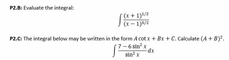 P2.B: Evaluate the integral:
(x + 1)/2
(x – 1)5/2
P2.C: The integral below may be written in the form A cot x + Bx + C. Calculate (A + B)?.
7-6 sin2 x
sin? x

