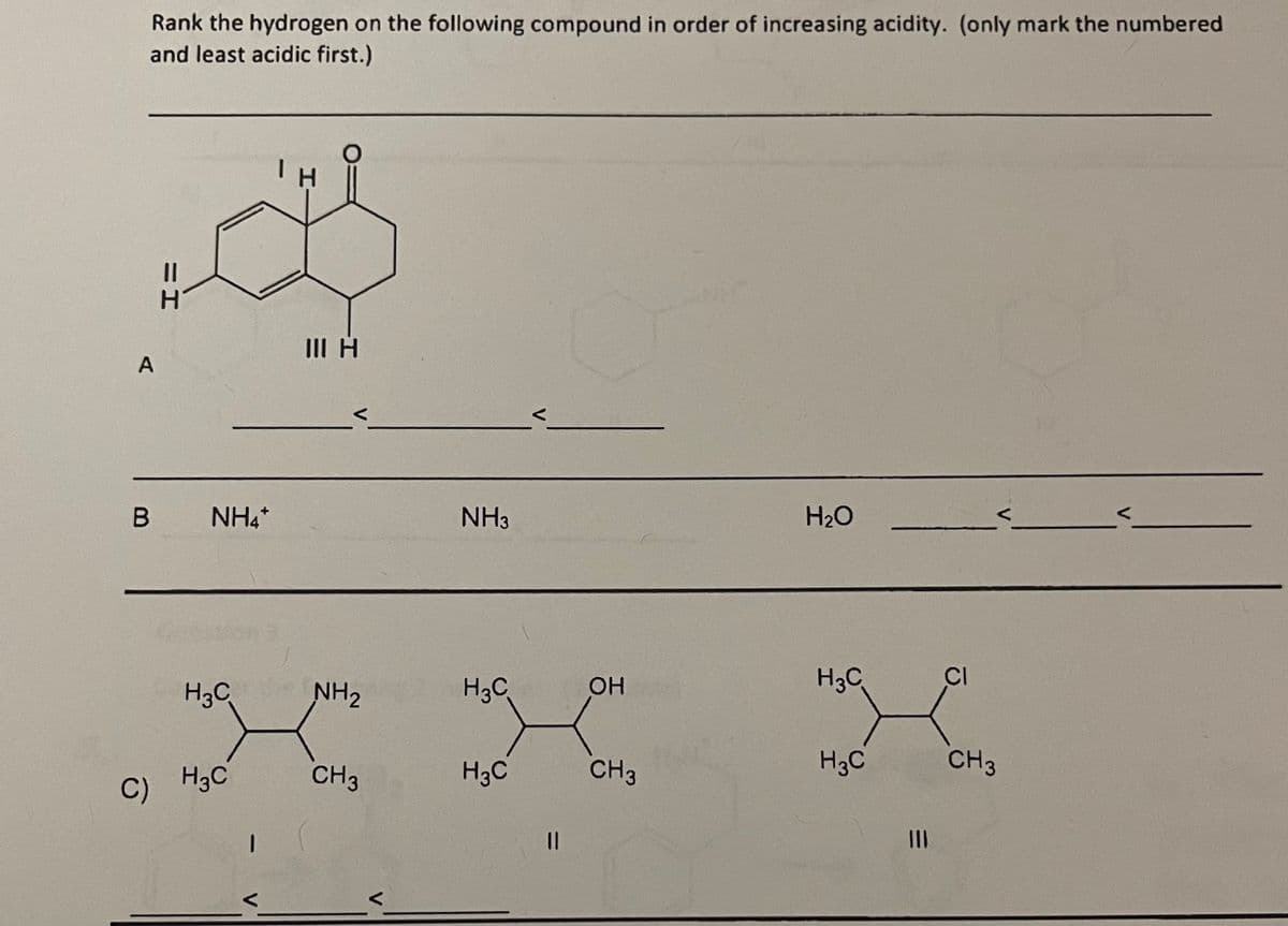 Rank the hydrogen on the following compound in order of increasing acidity. (only mark the numbered
and least acidic first.)
A
B
I=
NH4*
H3C
C) H3C
I
Ін
О
III н
NH₂
CH3
NH3
H3C
H3C
||
ОН
CH3
H2O
H3C
H3C
CI
<
CH3