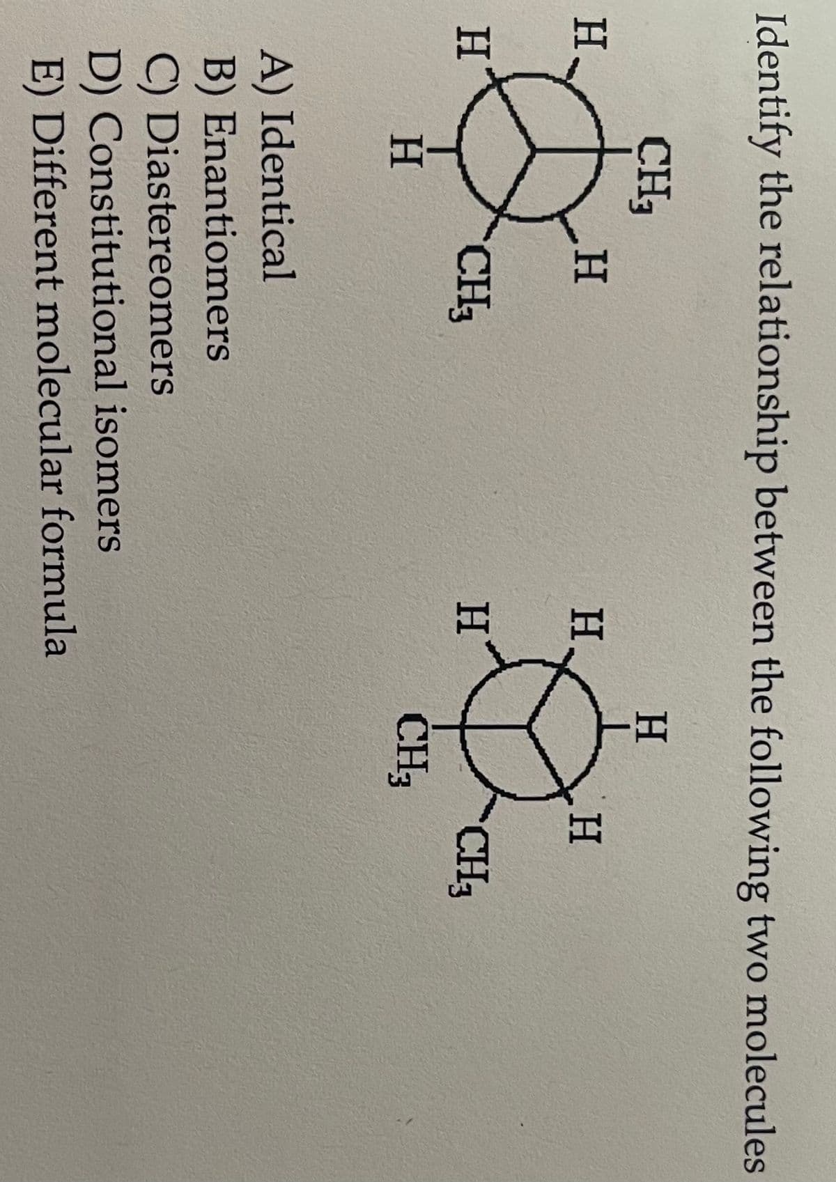 Identify the relationship between the following two molecules
CH3
H₂
H
H
H
CH3
H
H
A) Identical
B) Enantiomers
C) Diastereomers
D) Constitutional isomers
E) Different molecular formula
H
CH₂
H
CH3