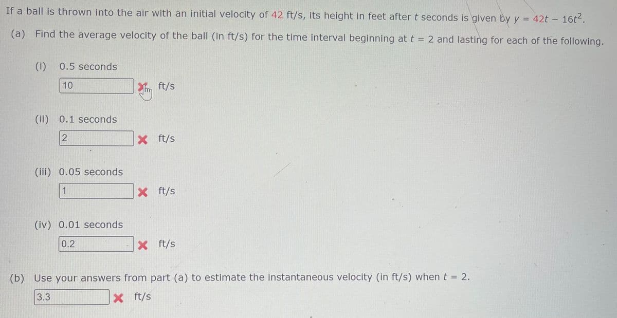 If a ball is thrown into the air with an initial velocity of 42 ft/s, its height in feet after t seconds is given by y = 42t - 16t².
(a) Find the average velocity of the ball (in ft/s) for the time interval beginning at t = 2 and lasting for each of the following.
(1) 0.5 seconds
10
(ii) 0.1 seconds
2
(iii) 0.05 seconds
1
(iv) 0.01 seconds
0.2
2 ft/s
*m
X ft/s
X ft/s
X ft/s
(b) Use your answers from part (a) to estimate the instantaneous velocity (in ft/s) when t = 2.
3.3
X ft/s