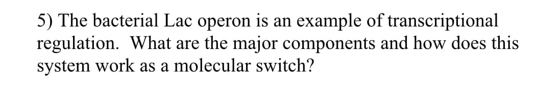 5) The bacterial Lac operon is an example of transcriptional
regulation. What are the major components and how does this
system work as a molecular switch?
