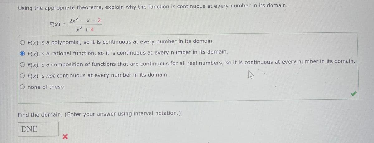 Using the appropriate theorems, explain why the function is continuous at every number in its domain.
2x² - x - 2
F(x) =
x²
+4
O F(x) is a polynomial, so it is continuous at every number in its domain.
O F(x) is a rational function, so it is continuous at every number in its domain.
O F(x) is a composition of functions that are continuous for all real numbers, so it is continuous at every number in its domain.
O F(x) is not continuous at every number in its domain.
O none of these
Find the domain. (Enter your answer using interval notation.)
DNE
X