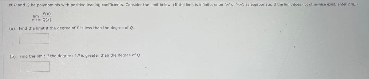 Let P and Q be polynomials with positive leading coefficients. Consider the limit below. (If the limit is infinite, enter 'co' or '-co', as appropriate. If the limit does not otherwise exist, enter DNE.)
P(x)
lim
x →∞ Q(x)
(a) Find the limit if the degree of P is less than the degree of Q.
(b) Find the limit if the degree of P is greater than the degree of Q.