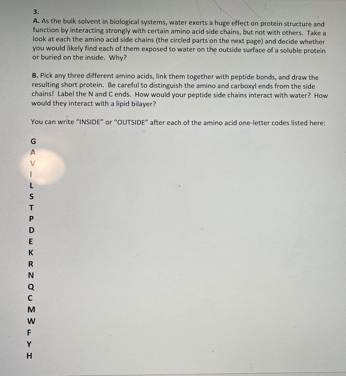 3.
A. As the bulk solvent in biological systems, water exerts a huge effect on protein structure and
function by interacting strongly with certain amino acid side chains, but not with others. Take a
look at each the amino acid side chains (the circled parts on the next page) and decide whether
you would likely find each of them exposed to water on the outside surface of a soluble protein
or buried on the inside. Why?
B. Pick any three different amino acids, link them together with peptide bonds, and draw the
resulting short protein. Be careful to distinguish the amino and carboxyl ends from the side
chains! Label the N and C ends. How would your peptide side chains interact with water? How
would they interact with a lipid bilayer?
You can write "INSIDE" or "OUTSIDE" after each of the amino acid one-letter codes listed here:
V
L
D
E
K
Q
C
W
F
Y
H.
