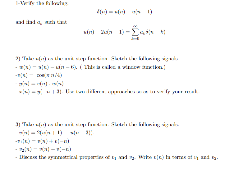 1-Verify the following:
8(n) = u(n) – u(n – 1)
and find af such that
и(п) — 2и(п — 1) — У арб(п — k)
k=0
2) Take u(n) as the unit step function. Sketch the following signals.
- w(n) = u(n) – u(n – 6). ( This is called a window function.)
-0 (n) cos (π /4)
cos (πη/4)
- y(n) = v(n) . w(n)
- x(n) = y(-n + 3). Use two different approaches so as to verify your result.
%3D
3) Take u(n) as the unit step function. Sketch the following signals.
-в(m) — 2(и(п + 1) — и(п — 3)).
-v1 (n) = v(n)+ v(-n)
- v2(n) = v(n) – v(-n)
Discuss the symmetrical properties of vi and v2. Write v(n) in terms of vi and v2.
