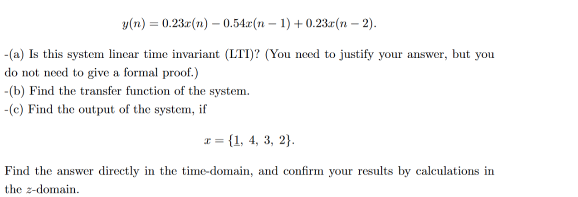 у (п) %—D 0.23.(п) — 0.54г:(п — 1) + 0.23a(п — 2).
-(a) Is this system linear time invariant (LTI)? (You need to justify your answer, but you
do not need to give a formal proof.)
-(b) Find the transfer function of the system.
-(c) Find the output of the system, if
= {1, 4, 3, 2}.
Find the answer directly in the time-domain, and confirm your results by calculations in
the z-domain.
