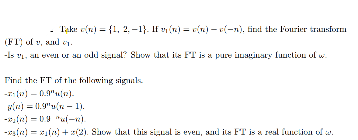 Take v(n) = {1, 2, –1}. If vi(n) = v(n) – v(-n), find the Fourier transform
(FT) of v, and vị.
-Is v1, an even or an odd signal? Show that its FT is a pure imaginary function of w.
Find the FT of the following signals.
-1 (п) — 0.9"u(п).
-у(m) %3 0.9"u (п — 1).
-x2(n) = 0.9¬"u(-n).
-x3(n) = x1(n)+ x(2). Show that this signal is even, and its FT is a real function of w.
