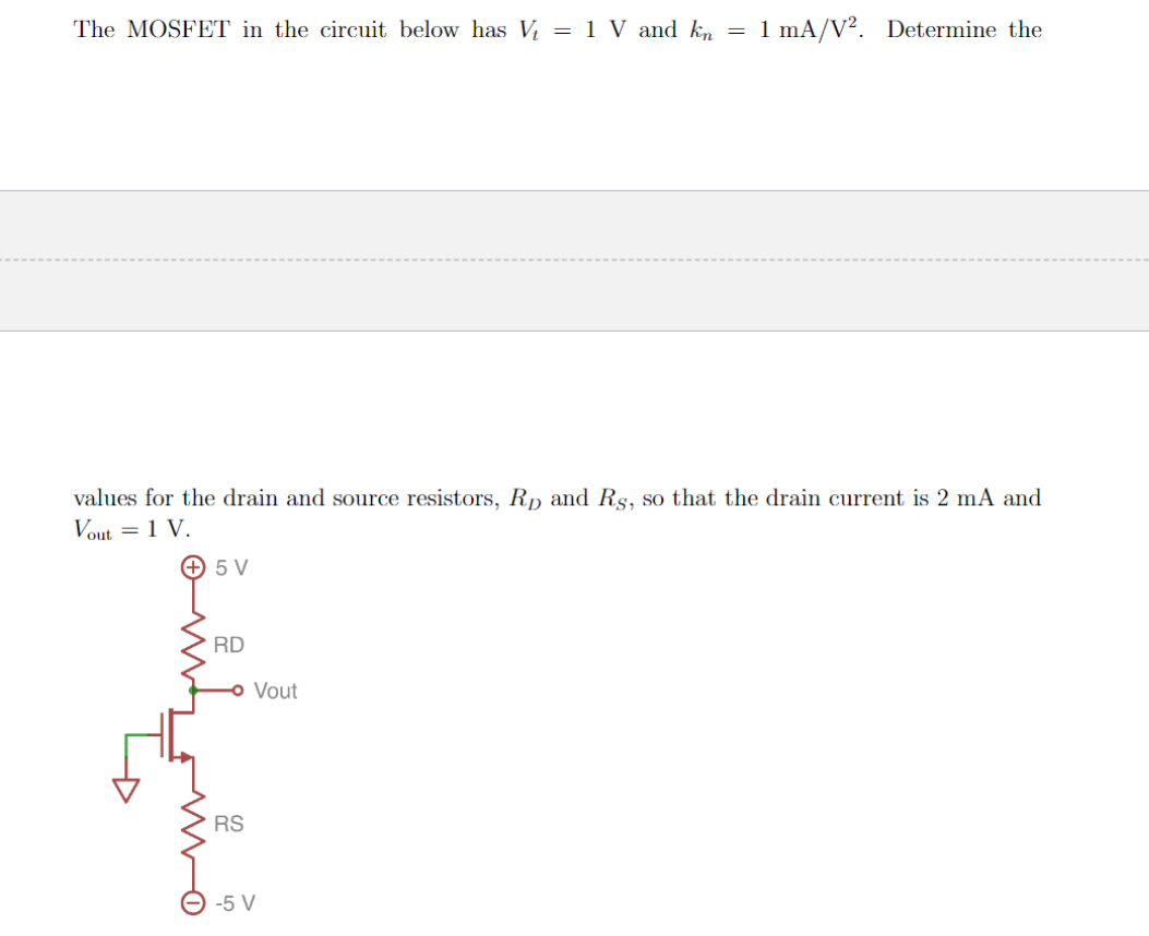 The MOSFET in the circuit below has V = 1 V and kn = 1 mA/V². Determine the
values for the drain and source resistors, Rp and Rs., so that the drain current is 2 mA and
Vout = 1 V.
+ 5 V
RD
Vout
RS
-5 V
