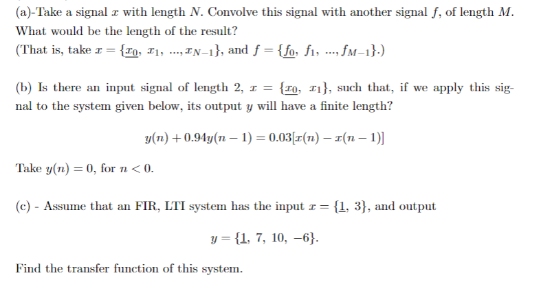 (a)-Take a signal a with length N. Convolve this signal with another signal f, of length M.
What would be the length of the result?
(That is, take r = {rq, F1, -., IN–1}, and f = {fo. f1, .-. fM-1},)
(b) Is there an input signal of length 2, r = {ro, 11}, such that, if we apply this sig-
nal to the system given below, its output y will have a finite length?
y(n) +0.94y(n – 1) = 0.03[r(n) – ¤(n – 1)]
Take y(n) = 0, for n < 0.
(c) - Assume that an FIR, LTI system has the input r = {1, 3}, and output
y = {1, 7, 10, –6}.
Find the transfer function of this system.
