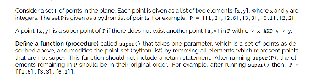Consider a set P of points in the plane. Each point is given as a list of two elements [x,y], where x and y are
integers. The set Pis given as apython list of points. For example P = [[1,2] , [2,6] , [3,3], [6,1], [2,2]].
A point [x,y] is a super point of P if there does not exist another point [u,v] in P with u > x AND v > y.
Define a function (procedure) called super () that takes one parameter, which is a set of points as de-
scribed above, and modifies the point set (python list) by removing all elements which represent points
that are not super. This function should not include a return statement. After running super (P), the el-
ements remaining in P should be in their original order. For example, after running super () then P =
[[2,6], [3,3], [6,1]].
