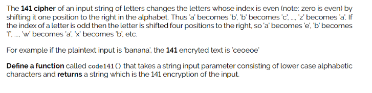 The 141 cipher of an input string of letters changes the letters whose index is even (note: zero is even) by
shifting it one position to the right in the alphabet. Thus 'a' becomes 'b', 'b' becomes 'c, . z' becomes 'a. If
the index of a letter is odd then the letter is shifted four positions to the right, so'a' becomes 'e, 'b' becomes
'f. . w' becomes 'a', 'x' becomes 'b', etc.
For example if the plaintext input is 'banana', the 141 encryted text is 'ceoeoe'
Define a function called code141 () that takes a string input parameter consisting of lower case alphabetic
characters and returns a string which is the 141 encryption of the input.
