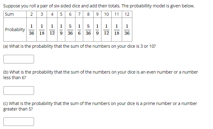 Suppose you roll a pair of six-sided dice and add their totals. The probabillity model is given below.
Sum
3 4 5 6 7 8 9 10 11 | 12
2
5 11 1 1
11 11
36 18 12 9 36 6 36 9 12 18 36
1
Probabilty
(a) What is the probability that the sum of the numbers on your dice is 3 or 10?
(b) What is the probability that the sum of the numbers on your dice is an even number or a number
less than 6?
(C) What is the probability that the sum of the numbers on your dice is a prime number or a number
greater than 5?
