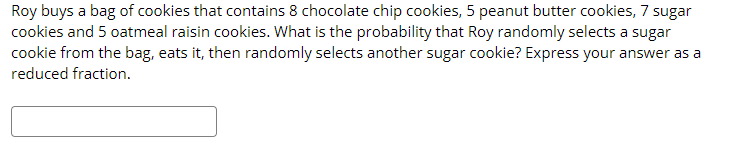 Roy buys a bag of cookies that contains 8 chocolate chip cookies, 5 peanut butter cookies, 7 sugar
cookies and 5 oatmeal raisin cookies. What is the probability that Roy randomly selects a sugar
cookie from the bag, eats it, then randomly selects another sugar cookie? Express your answer as a
reduced fraction.
