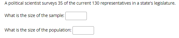 A political scientist surveys 35 of the current 130 representatives in a state's legislature.
What is the size of the sample:
What is the size of the population:
