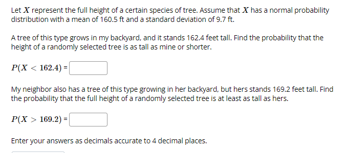 Let X represent the full height of a certain species of tree. Assume that X has a normal probability
distribution with a mean of 160.5 ft and a standard deviation of 9.7 ft.
A tree of this type grows in my backyard, and it stands 162.4 feet tall. Find the probability that the
height of a randomly selected tree is as tall as mine or shorter.
P(X < 162.4) =|
My neighbor also has a tree of this type growing in her backyard, but hers stands 169.2 feet tall. Find
the probability that the full height of a randomly selected tree is at least as tall as hers.
P(X > 169.2) =
Enter your answers as decimals accurate to 4 decimal places.
